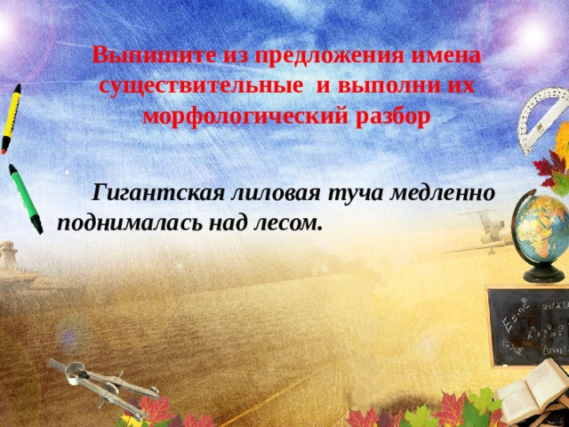 Выпишите из предложения имена существительные и выполни их морфологический разбор  .  Гигантская лиловая туча медленно поднималась над лесом. 