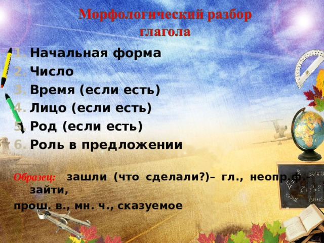 Начальная форма Число Время (если есть) Лицо (если есть) Род (если есть) Роль в предложении  Образец: зашли (что сделали?)– гл., неопр.ф.-зайти, прош. в., мн. ч., сказуемое 