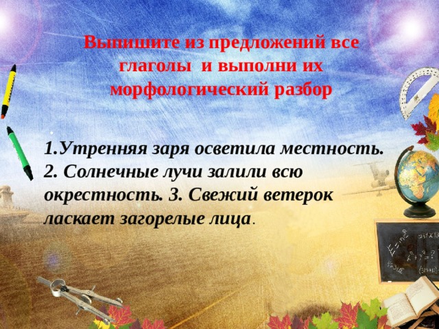 Выпишите из предложений все глаголы и выполни их морфологический разбор  . 1.Утренняя заря осветила местность. 2. Солнечные лучи залили всю окрестность. 3. Свежий ветерок ласкает загорелые лица . 