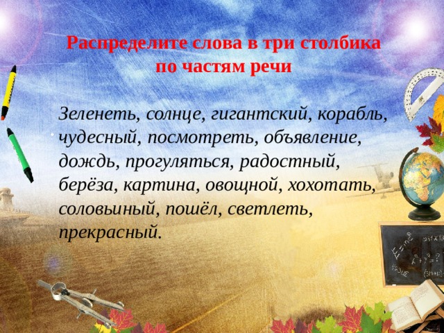 Распределите слова в три столбика по частям речи Зеленеть, солнце, гигантский, корабль, чудесный, посмотреть, объявление, дождь, прогуляться, радостный, берёза, картина, овощной, хохотать, соловьиный, пошёл, светлеть, прекрасный. . 