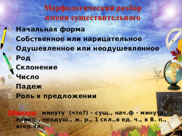 Начальная форма Собственное или нарицательное Одушевленное или неодушевленное Род Склонение Число Падеж Роль в предложении  Образец : минуту (что?) – сущ., нач.ф - минута, нариц., неодуш., ж. р., 1 скл.,в ед. ч., в В. п., втор.чл.  