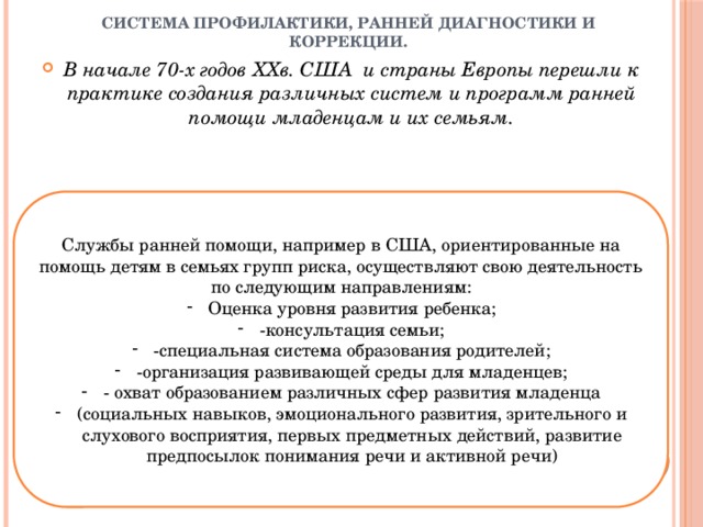 Система профилактики, ранней диагностики и коррекции. В начале 70-х годов ХХв. США и страны Европы перешли к практике создания различных систем и программ ранней помощи младенцам и их семьям. Службы ранней помощи, например в США, ориентированные на помощь детям в семьях групп риска, осуществляют свою деятельность по следующим направлениям: Оценка уровня развития ребенка; -консультация семьи; -специальная система образования родителей; -организация развивающей среды для младенцев; - охват образованием различных сфер развития младенца (социальных навыков, эмоционального развития, зрительного и слухового восприятия, первых предметных действий, развитие предпосылок понимания речи и активной речи) 