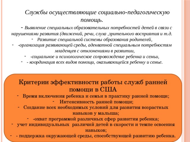  Службы осуществляющие социально-педагогическую помощь. - Выявление специальных образовательных потребностей детей в связи с нарушениями развития (движений, речи, слуха ,зрительного восприятия и т.д. Развитие специальной системы образования родителей, -организация развивающей среды, адекватной специальным потребностям младенцев с отклонениями в развитии, -социальное и психологическое сопровождение ребенка и семьи, - координация всех видов помощи, оказывающейся ребенку и семье. Критерии эффективности работы служб ранней помощи в США Время включения ребенка и семьи в практику ранней помощи; Интенсивность ранней помощи; Создание всех необходимых условий для развития возрастных навыков у малыша; -охват программой различных сфер развития ребенка; учет индивидуальных различий детей в скорости и темпе освоения навыков; - поддержка окружающей среды, способствующей развитию ребенка. 