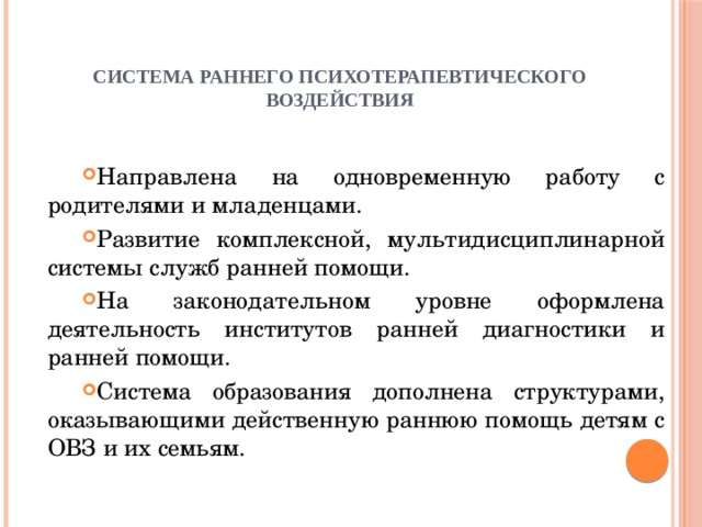   Система раннего психотерапевтического воздействия Направлена на одновременную работу с родителями и младенцами. Развитие комплексной, мультидисциплинарной системы служб ранней помощи. На законодательном уровне оформлена деятельность институтов ранней диагностики и ранней помощи. Система образования дополнена структурами, оказывающими действенную раннюю помощь детям с ОВЗ и их семьям. 