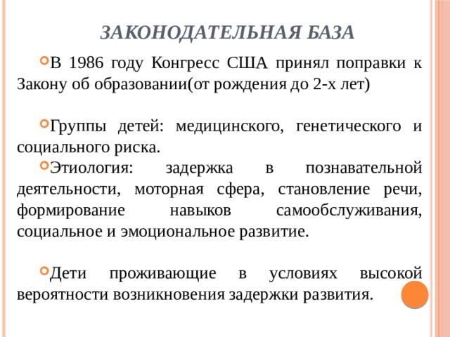  Законодательная база В 1986 году Конгресс США принял поправки к Закону об образовании(от рождения до 2-х лет) Группы детей: медицинского, генетического и социального риска. Этиология: задержка в познавательной деятельности, моторная сфера, становление речи, формирование навыков самообслуживания, социальное и эмоциональное развитие. Дети проживающие в условиях высокой вероятности возникновения задержки развития. 