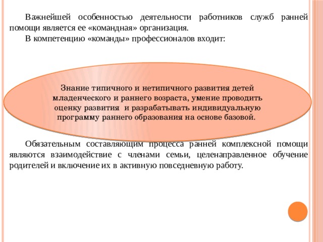 Важнейшей особенностью деятельности работников служб ранней помощи является ее «командная» организация. В компетенцию «команды» профессионалов входит: Обязательным составляющим процесса ранней комплексной помощи являются взаимодействие с членами семьи, целенаправленное обучение родителей и включение их в активную повседневную работу. Знание типичного и нетипичного развития детей младенческого и раннего возраста, умение проводить оценку развития и разрабатывать индивидуальную программу раннего образования на основе базовой. 