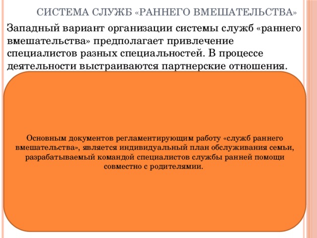 Система служб «раннего вмешательства» Западный вариант организации системы служб «раннего вмешательства» предполагает привлечение специалистов разных специальностей. В процессе деятельности выстраиваются партнерские отношения. Основным документов регламентирующим работу «служб раннего вмешательства», является индивидуальный план обслуживания семьи, разрабатываемый командой специалистов службы ранней помощи совместно с родителямии. 