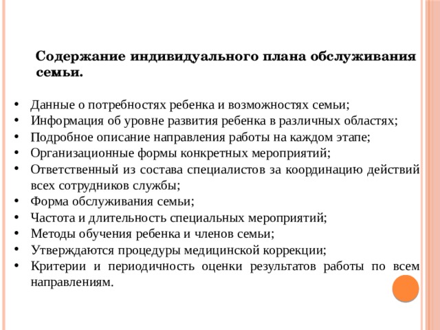 Содержание индивидуального плана обслуживания  семьи.  Данные о потребностях ребенка и возможностях семьи; Информация об уровне развития ребенка в различных областях; Подробное описание направления работы на каждом этапе; Организационные формы конкретных мероприятий; Ответственный из состава специалистов за координацию действий всех сотрудников службы; Форма обслуживания семьи; Частота и длительность специальных мероприятий; Методы обучения ребенка и членов семьи; Утверждаются процедуры медицинской коррекции; Критерии и периодичность оценки результатов работы по всем направлениям. 