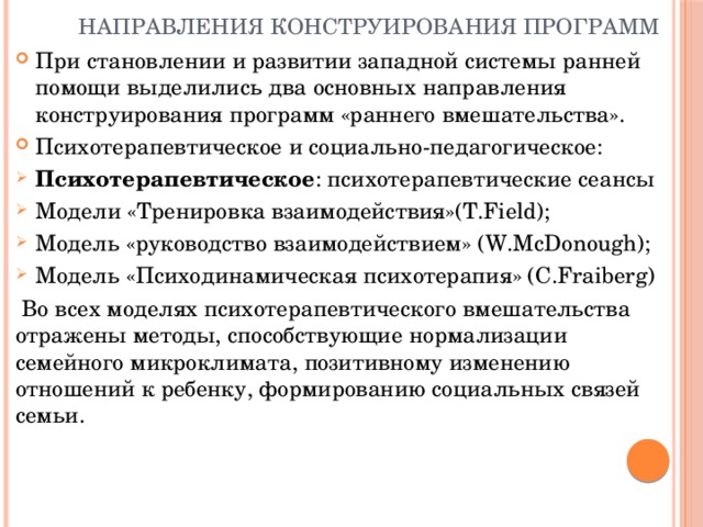 Направления конструирования программ При становлении и развитии западной системы ранней помощи выделились два основных направления конструирования программ «раннего вмешательства». Психотерапевтическое и социально-педагогическое: Психотерапевтическое : психотерапевтические сеансы Модели «Тренировка взаимодействия»(T.Field); Модель «руководство взаимодействием» (W.McDonough); Модель «Психодинамическая психотерапия» (C.Fraiberg)  Во всех моделях психотерапевтического вмешательства отражены методы, способствующие нормализации семейного микроклимата, позитивному изменению отношений к ребенку, формированию социальных связей семьи.  
