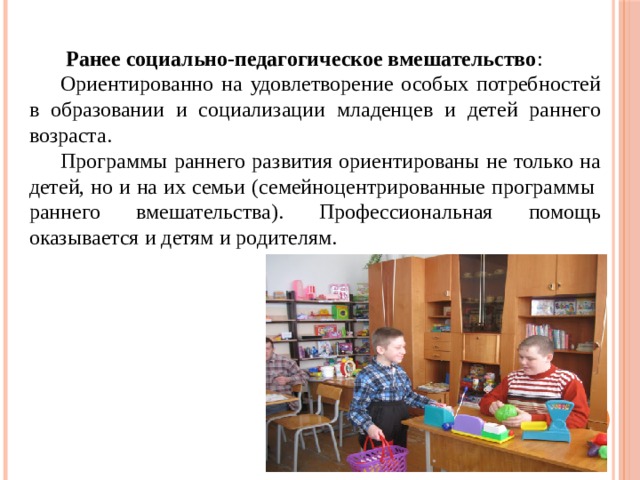  Ранее социально-педагогическое вмешательство : Ориентированно на удовлетворение особых потребностей в образовании и социализации младенцев и детей раннего возраста. Программы раннего развития ориентированы не только на детей, но и на их семьи (семейноцентрированные программы раннего вмешательства). Профессиональная помощь оказывается и детям и родителям. 