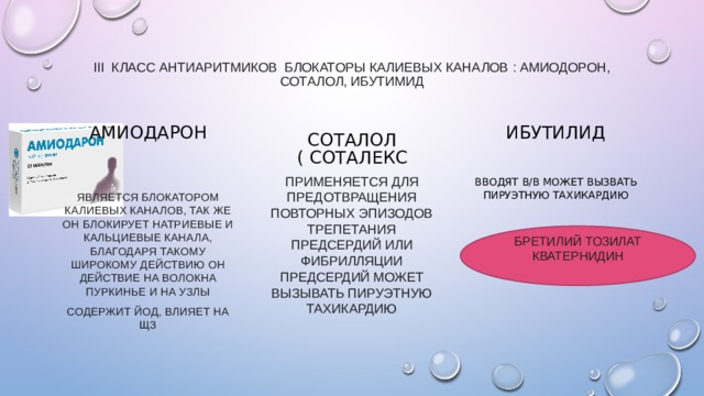 III класс антиаритмиков блокаторы калиевых каналов : Амиодорон, Соталол, Ибутимид   Амиодарон Соталол ( соталекс ИБУТИЛИД применяется для предотвращения повторных эпизодов трепетания предсердий или фибрилляции предсердий может вызывать пируэтную тахикардию Вводят  в/в может вызвать пируэтную тахикардию является блокатором калиевых каналов, так же он блокирует натриевые и кальциевые канала, благодаря такому широкому действию он действие на волокна пуркинье и на узлы Содержит йод, влияет на щз БРЕТИЛИЙ ТОЗИЛАТ кватернидин 