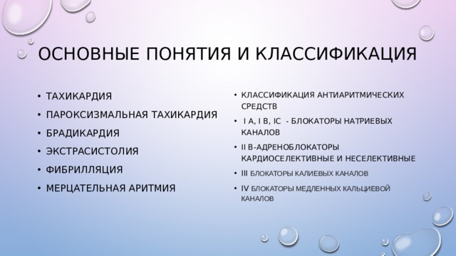 Основные понятия и классификация Классификация антиаритмических средств  I A, I B, IC - БЛОКАТОРЫ НАТРИЕВЫХ КАНАЛОВ Ii B-АДРЕНОБЛОКАТОРЫ КАРДИОСЕЛЕКТИВНЫЕ И НЕСЕЛЕКТИВНЫЕ Iii блокаторы калиевых каналов Iv блокаторы медленных кальциевой каналов Тахикардия Пароксизмальная тахикардия Брадикардия Экстрасистолия Фибрилляция Мерцательная аритмия 