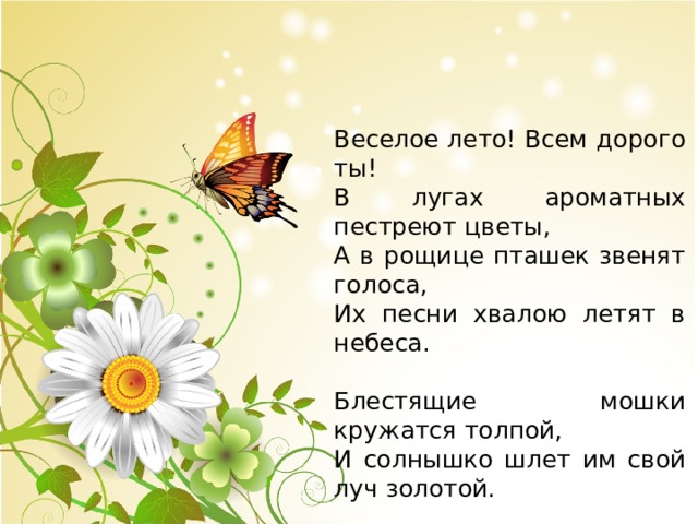 Веселое лето! Всем дорого ты! В лугах ароматных пестреют цветы, А в рощице пташек звенят голоса, Их песни хвалою летят в небеса. Блестящие мошки кружатся толпой, И солнышко шлет им свой луч золотой. (А. Плещеев) 