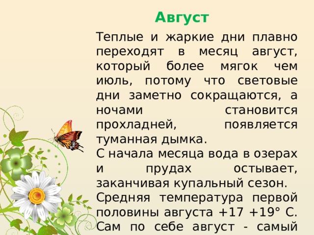 Август Теплые и жаркие дни плавно переходят в месяц август, который более мягок чем июль, потому что световые дни заметно сокращаются, а ночами становится прохладней, появляется туманная дымка. С начала месяца вода в озерах и прудах остывает, заканчивая купальный сезон. Средняя температура первой половины августа +17 +19° C. Сам по себе август - самый спокойный месяц в году. Редко случаются грозы, несколько реже жаркие сухие дни. Зачастую стоит ровная теплая погода. 