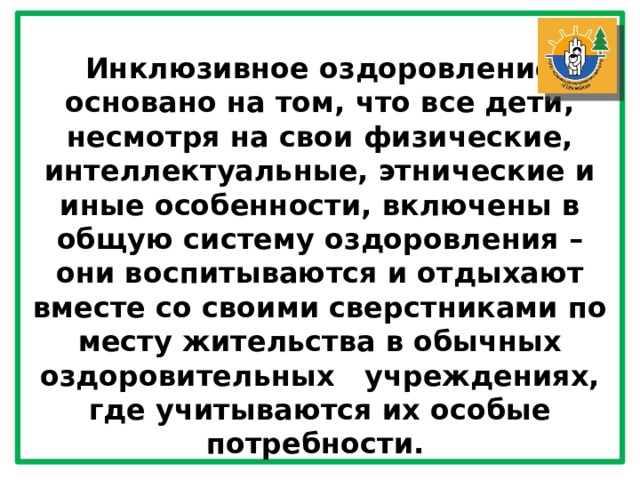 Инклюзивное оздоровление основано на том, что все дети, несмотря на свои физические, интеллектуальные, этнические и иные особенности, включены в общую систему оздоровления – они воспитываются и отдыхают вместе со своими сверстниками по месту жительства в обычных оздоровительных   учреждениях, где учитываются их особые потребности. 