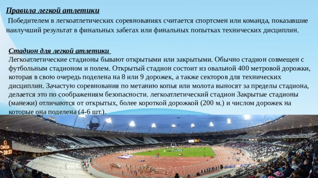 Правила легкой атлетики  Победителем в легкоатлетических соревнованиях считается спортсмен или команда, показавшие наилучший результат в финальных забегах или финальных попытках технических дисциплин. Стадион для легкой атлетики Легкоатлетические стадионы бывают открытыми или закрытыми. Обычно стадион совмещен с футбольным стадионом и полем. Открытый стадион состоит из овальной 400 метровой дорожки, которая в свою очередь поделена на 8 или 9 дорожек, а также секторов для технических дисциплин. Зачастую соревнования по метанию копья или молота выносят за пределы стадиона, делается это по соображениям безопасности. легкоатлетический стадион Закрытые стадионы (манежи) отличаются от открытых, более короткой дорожкой (200 м.) и числом дорожек на которые она поделена (4-6 шт.). 