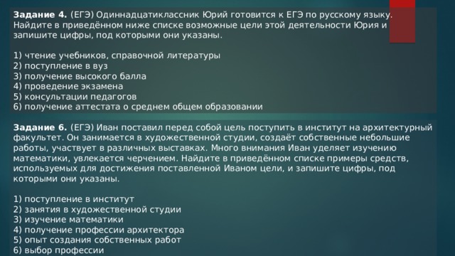 Задание 4. (ЕГЭ) Одиннадцатиклассник Юрий готовится к ЕГЭ по русскому языку. Найдите в приведённом ниже списке возможные цели этой деятельности Юрия и запишите цифры, под которыми они указаны. 1) чтение учебников, справочной литературы 2) поступление в вуз 3) получение высокого балла 4) проведение экзамена 5) консультации педагогов 6) получение аттестата о среднем общем образовании Задание 6. (ЕГЭ) Иван поставил перед собой цель поступить в институт на архитектурный факультет. Он занимается в художественной студии, создаёт собственные небольшие работы, участвует в различных выставках. Много внимания Иван уделяет изучению математики, увлекается черчением. Найдите в приведённом списке примеры средств, используемых для достижения поставленной Иваном цели, и запишите цифры, под которыми они указаны. 1) поступление в институт 2) занятия в художественной студии 3) изучение математики 4) получение профессии архитектора 5) опыт создания собственных работ 6) выбор профессии 