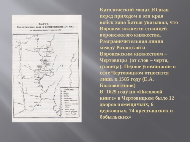 Католический монах Юлиан перед приходом в эти края войск хана Батыя указывал, что Воронеж является столицей воронежского княжества. Разграничительная линия между Рязанской и Воронежским княжеством – Чертовицы (от слов – черта, граница). Первое упоминание о селе Чертовицком относится лишь к 1585 году (Е.А. Болховитинов)  В 1629 году по «Писцовой книге» в Чертовицком было 12 дворов помещичьих, 6 церковных, 74 крестьянских и бобыльских» 