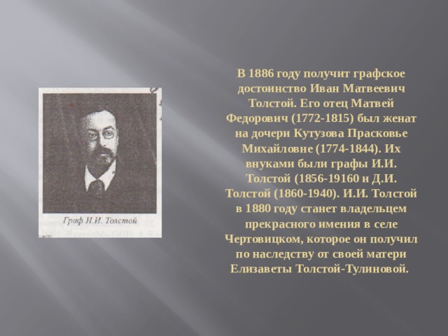 В 1886 году получит графское достоинство Иван Матвеевич Толстой. Его отец Матвей Федорович (1772-1815) был женат на дочери Кутузова Прасковье Михайловне (1774-1844). Их внуками были графы И.И. Толстой (1856-19160 и Д.И. Толстой (1860-1940). И.И. Толстой в 1880 году станет владельцем прекрасного имения в селе Чертовицком, которое он получил по наследству от своей матери Елизаветы Толстой-Тулиновой. 