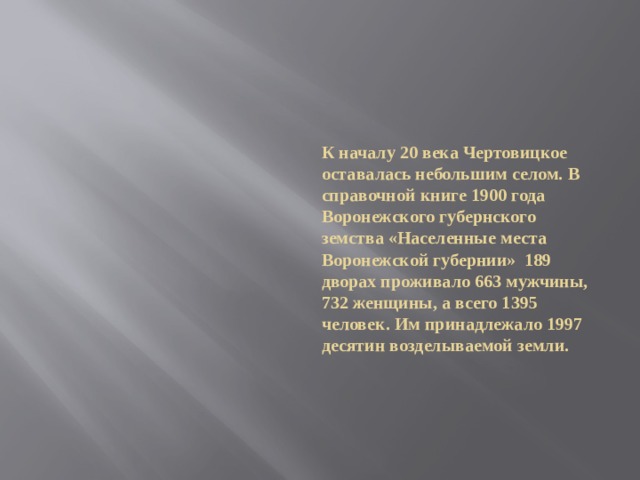 К началу 20 века Чертовицкое оставалась небольшим селом. В справочной книге 1900 года Воронежского губернского земства «Населенные места Воронежской губернии» 189 дворах проживало 663 мужчины, 732 женщины, а всего 1395 человек. Им принадлежало 1997 десятин возделываемой земли. 