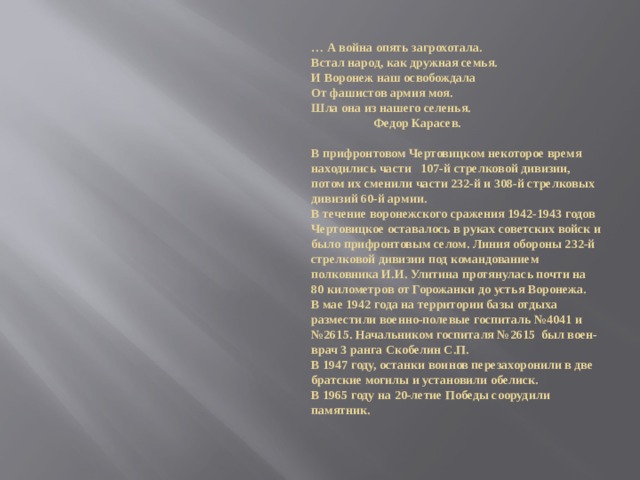 … А война опять загрохотала.  Встал народ, как дружная семья.  И Воронеж наш освобождала  От фашистов армия моя.  Шла она из нашего селенья.  Федор Карасев.   В прифронтовом Чертовицком некоторое время находились части 107-й стрелковой дивизии, потом их сменили части 232-й и 308-й стрелковых дивизий 60-й армии.  В течение воронежского сражения 1942-1943 годов Чертовицкое оставалось в руках советских войск и было прифронтовым селом. Линия обороны 232-й стрелковой дивизии под командованием полковника И.И. Улитина протянулась почти на 80 километров от Горожанки до устья Воронежа.  В мае 1942 года на территории базы отдыха разместили военно-полевые госпиталь №4041 и №2615. Начальником госпиталя №2615 был воен-врач 3 ранга Скобелин С.П.  В 1947 году, останки воинов перезахоронили в две братские могилы и установили обелиск.  В 1965 году на 20-летие Победы соорудили памятник. 