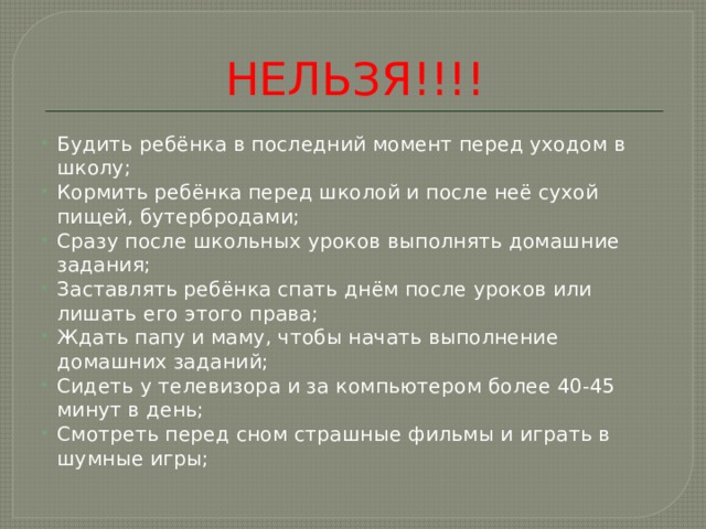 НЕЛЬЗЯ!!!! Будить ребёнка в последний момент перед уходом в школу; Кормить ребёнка перед школой и после неё сухой пищей, бутербродами; Сразу после школьных уроков выполнять домашние задания; Заставлять ребёнка спать днём после уроков или лишать его этого права; Ждать папу и маму, чтобы начать выполнение домашних заданий; Сидеть у телевизора и за компьютером более 40-45 минут в день; Смотреть перед сном страшные фильмы и играть в шумные игры; 