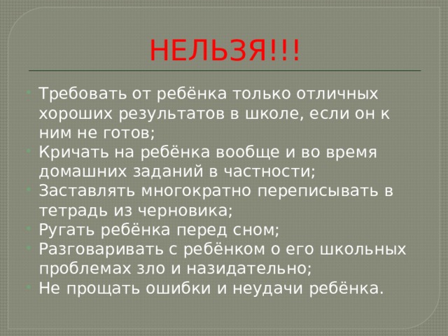 НЕЛЬЗЯ!!! Требовать от ребёнка только отличных хороших результатов в школе, если он к ним не готов; Кричать на ребёнка вообще и во время домашних заданий в частности; Заставлять многократно переписывать в тетрадь из черновика; Ругать ребёнка перед сном; Разговаривать с ребёнком о его школьных проблемах зло и назидательно; Не прощать ошибки и неудачи ребёнка. 