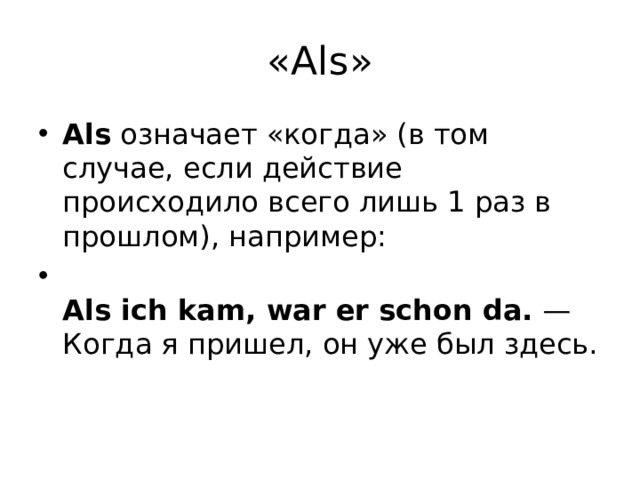 «Аls» Als  означает «когда» (в том случае, если действие происходило всего лишь 1 раз в прошлом), например:  Als ich kam, war er schon da.  — Когда я пришел, он уже был здесь. 