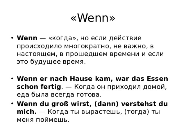 «Wenn» Wenn  — «когда», но если действие происходило многократно, не важно, в настоящем, в прошедшем времени и если это будущее время.    Wenn er nach Hause kam, war das Essen schon fertig . — Когда он приходил домой, еда была всегда готова. Wenn du groß wirst, (dann) verstehst du mich.  — Когда ты вырастешь, (тогда) ты меня поймешь. 
