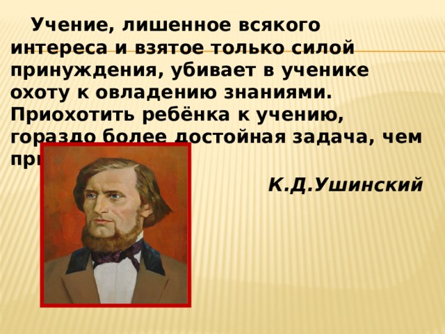  Учение, лишенное всякого интереса и взятое только силой принуждения, убивает в ученике охоту к овладению знаниями. Приохотить ребёнка к учению, гораздо более достойная задача, чем приневолить. К.Д.Ушинский 