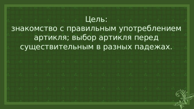 Цель:  знакомство с правильным употреблением артикля; выбор артикля перед существительным в разных падежах. 