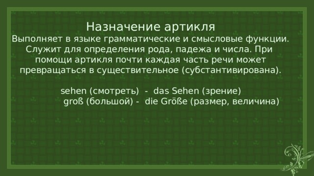 Назначение артикля  Выполняет в языке грамматические и смысловые функции.  Служит для определения рода, падежа и числа. При помощи артикля почти каждая часть речи может превращаться в существительное (субстантивирована).   sehen (смотреть) - das Sehen (зрение)  groß (большой) - die Größe (размер, величина)      