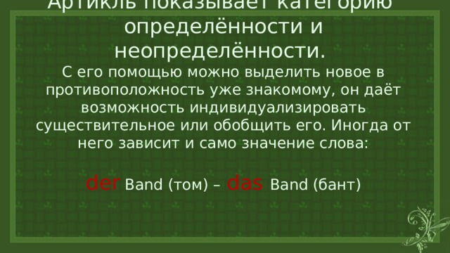 Артикль показывает категорию  определённости и неопределённости.  С его помощью можно выделить новое в противоположность уже знакомому, он даёт возможность индивидуализировать существительное или обобщить его. Иногда от него зависит и само значение слова:   der Band (том) –  das  Band (бант) 
