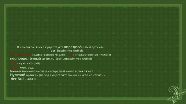  В немецком языке существуют определённый артикль  (der bestimmte Artikel) –   der, das, die (единственное число), die (множественное число) и   неопределённый артикль (der unbestimmte Artikel) –   ein  - муж. и ср. род.,    eine  - жен. род.  Множественного числа у неопределённого артикля нет.   Нулевой артикль (перед существительным ничего не стоит) –   der Null - Artikel .        