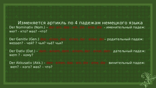  Изменяется артикль по 4 падежам немецкого языка  Der Nominativ (Nom.) – der- ein, das - ein, die - eine, die - именительный падеж:  wer? - кто? was? –что?    Der Genitiv (Gen.) des - eines, des - eines, der - einer, der – родительный падеж:  wessen? - чей? ? чья? чьё? чьи?   Der Dativ (Dat.) – dem - einem, dem - einem, der - einer, den - дательный падеж:  wem ? - кому?   Der Akkusativ (Akk.) – den - einen, das - ein, die - eine, die - винительный падеж:  wen? – кого? was? – что?   