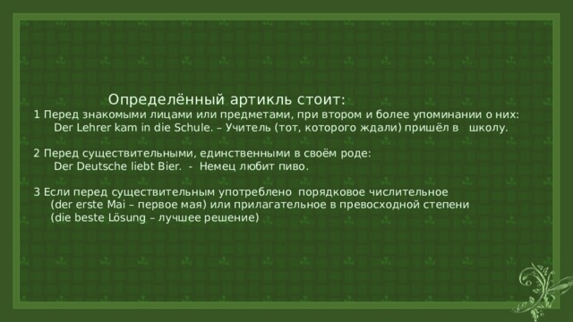  Определённый артикль стоит:  1 Перед знакомыми лицами или предметами, при втором и более упоминании о них:  Der Lehrer kam in die Schule. – Учитель (тот, которого ждали) пришёл в школу.   2 Перед существительными, единственными в своём роде:  Der Deutsche liebt Bier. - Немец любит пиво.   3 Если перед существительным употреблено порядковое числительное  (der erste Mai – первое мая) или прилагательное в превосходной степени  (die beste Lösung – лучшее решение) 