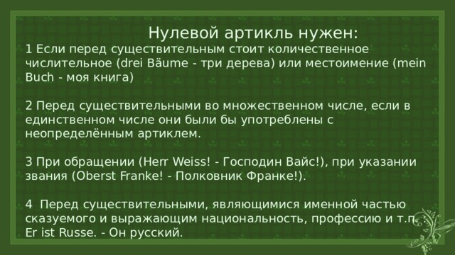  Нулевой артикль нужен:  1 Если перед существительным стоит количественное числительное (drei Bäume - три дерева) или местоимение (mein Buch - моя книга)   2 Перед существительными во множественном числе, если в единственном числе они были бы употреблены с неопределённым артиклем.   3 При обращении (Herr Weiss! - Господин Вайс!), при указании звания (Oberst Franke! - Полковник Франке!).   4 Перед существительными, являющимися именной частью сказуемого и выражающим национальность, профессию и т.п. : Er ist Russe. - Он русский.   