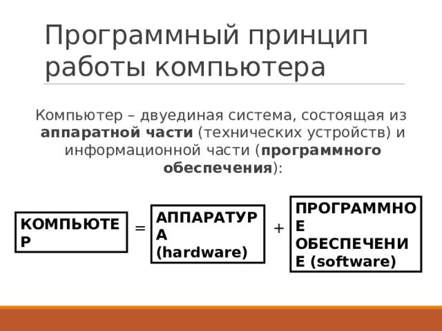 Программный принцип работы компьютера Компьютер – двуединая система, состоящая из аппаратной части (технических устройств) и информационной части ( программного обеспечения ): ПРОГРАММНОЕ ОБЕСПЕЧЕНИЕ (software) АППАРАТУРА (hardware) КОМПЬЮТЕР = + 