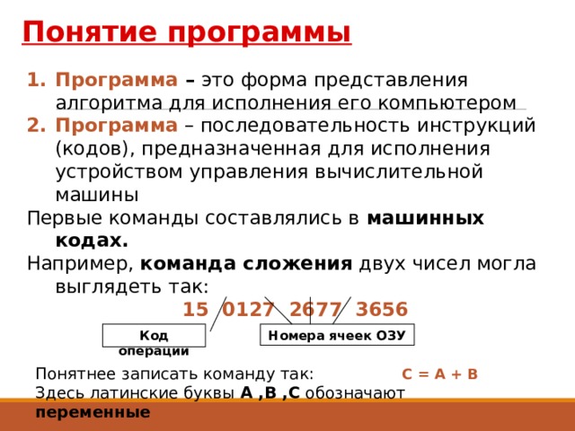 Понятие программы Программа – это форма представления алгоритма для исполнения его компьютером Программа – последовательность инструкций (кодов), предназначенная для исполнения устройством управления вычислительной машины Первые команды составлялись в машинных кодах. Например, команда сложения двух чисел могла выглядеть так: 15 0127 2677 3656 Код операции Номера ячеек ОЗУ Понятнее записать команду так:  С = А + В Здесь латинские буквы А ,В ,С обозначают переменные 3 