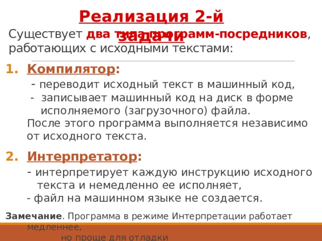 Реализация 2-й задачи Существует два типа программ-посредников , работающих с исходными текстами: Компилятор :   - переводит исходный текст в машинный код,  - записывает машинный код на диск в форме  исполняемого (загрузочного) файла.  После этого программа выполняется независимо от исходного текста. Интерпретатор :  - интерпретирует каждую инструкцию исходного  текста и немедленно ее исполняет,  - файл на машинном языке не создается. Замечание . Программа в режиме Интерпретации работает медленнее,  но проще для отладки 3 
