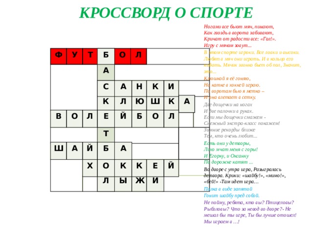 КРОССВОРД О СПОРТЕ Ногами все бьют мяч, пинают,  Как гвоздь в ворота забивают,  Кричат от радости все: «Гол!».  Игру с мячом зовут... В этом спорте игроки. Все ловки и высоки. Любят в мяч они играть. И в кольцо его кидать. Мячик звонко бьет об пол, Значит, это... Клюшкой я её гоняю,   На катке в хоккей играю.   По воротам бью я метко –   И она влетает в сетку.  Две дощечки на ногах  И две палочки в руках.  Если мы дощечки смажем -  Снежный экстра-класс покажем!  Зимние рекорды ближе  Тем, кто очень любит... Есть они у детворы,  Лихо мчат меня с горы!  И Егорку, и Оксанку  По дорожке катят ...  Во дворе с утра игра, Разыгралась детвора. Крики: «шайбу!», «мимо!», «бей!» -Там идет игра… Палка в виде запятой   Гонит шайбу пред собой.  Не пойму, ребята, кто вы? Птицеловы? Рыболовы? Что за невод во дворе?- Не мешал бы ты игре, Ты бы лучше отошел! Мы играем в …!  Б А С К Е Ф Т У Б О Т Л Б О Л С А Н К И К Л Ю Ш К А В О Л Е Й Б О Л Ш А Й Б А Х О К К Е Й Л Ы Ж И 