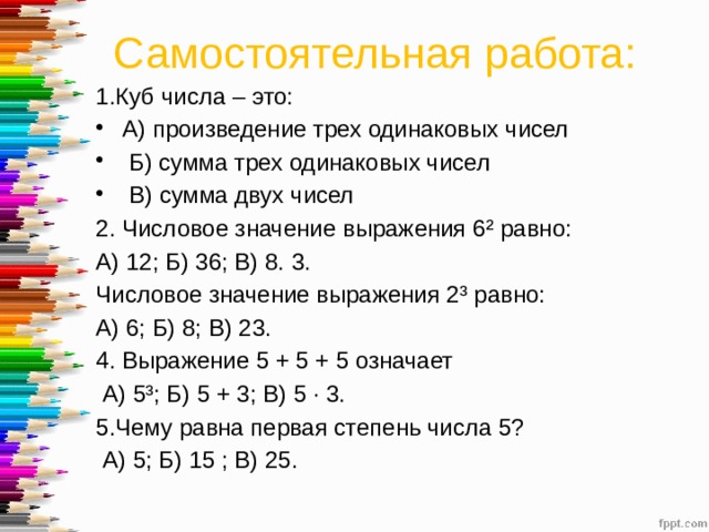 Самостоятельная работа: 1.Куб числа – это: А) произведение трех одинаковых чисел  Б) сумма трех одинаковых чисел  В) сумма двух чисел 2. Числовое значение выражения 6² равно: А) 12; Б) 36; В) 8. 3. Числовое значение выражения 2³ равно: А) 6; Б) 8; В) 23. 4. Выражение 5 + 5 + 5 означает  А) 5³; Б) 5 + 3; В) 5 · 3. 5.Чему равна первая степень числа 5?  А) 5; Б) 15 ; В) 25. 