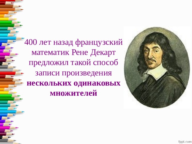 400 лет назад французский математик Рене Декарт предложил такой способ записи произведения нескольких одинаковых множителей 