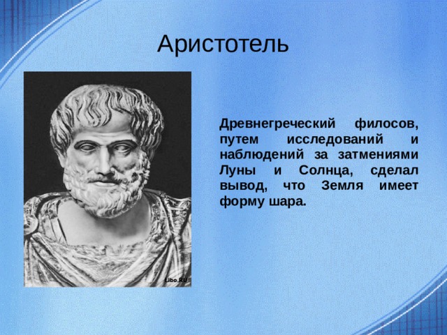 Аристотель Древнегреческий филосов, путем исследований и наблюдений за затмениями Луны и Солнца, сделал вывод, что Земля имеет форму шара.  
