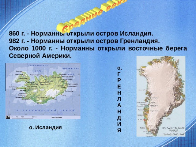 860 г. - Норманны открыли остров Исландия. 982 г. - Норманны открыли остров Гренландия. Около 1000 г. - Норманны открыли восточные берега Северной Америки. о. Г Р Е Н Л А Н Д И Я  о. Исландия  