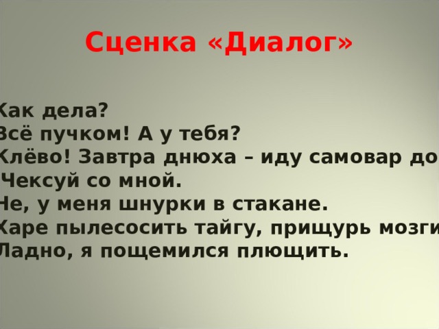 Сценка «Диалог»  Как дела?  Всё пучком! А у тебя?  Клёво! Завтра днюха – иду самовар доить.  Чексуй со мной.  Не, у меня шнурки в стакане.  Харе пылесосить тайгу, прищурь мозги. - Ладно, я пощемился плющить. 
