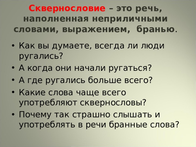 Сквернословие – это речь, наполненная неприличными словами, выражением, бранью . Как вы думаете, всегда ли люди ругались? А когда они начали ругаться? А где ругались больше всего? Какие слова чаще всего употребляют сквернословы? Почему так страшно слышать и употреблять в речи бранные слова? 