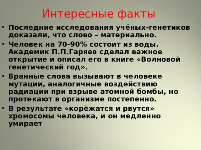 Интересные  факты Последние исследования учёных-генетиков доказали, что слово – материально. Человек на 70-90% состоит из воды. Академик П.П.Гаряев сделал важное открытие и описал его в книге «Волновой генетический год». Бранные слова вызывают в человеке мутации, аналогичные воздействию радиации при взрыве атомной бомбы, но протекают в организме постепенно. В результате «корёжатся и рвутся» хромосомы человека, и он медленно умирает 