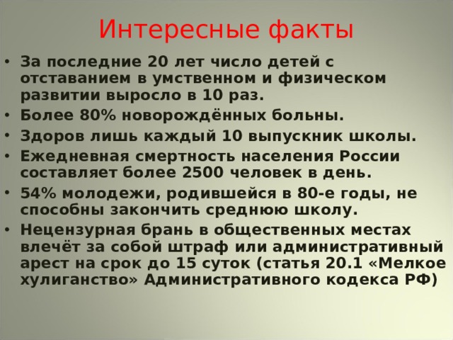 Интересные факты За последние 20 лет число детей с отставанием в умственном и физическом развитии выросло в 10 раз. Более 80% новорождённых больны. Здоров лишь каждый 10 выпускник школы. Ежедневная смертность населения России составляет более 2500 человек в день. 54% молодежи, родившейся в 80-е годы, не способны закончить среднюю школу. Нецензурная брань в общественных местах влечёт за собой штраф или административный арест на срок до 15 суток (статья 20.1 «Мелкое хулиганство» Административного кодекса РФ) 