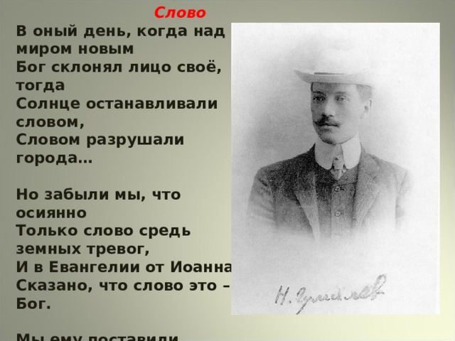  Слово В оный день, когда над миром новым Бог склонял лицо своё, тогда Солнце останавливали словом, Словом разрушали города…  Но забыли мы, что осиянно Только слово средь земных тревог, И в Евангелии от Иоанна Сказано, что слово это – Бог.  Мы ему поставили пределом Скудные пределы естества, И, как пчёлы в улье опустелом, Дурно пахнут мёртвые слова.  Н.С.Гумилёв. (1919г.) 